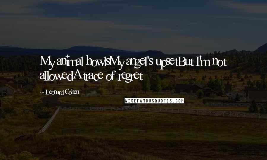 Leonard Cohen Quotes: My animal howlsMy angel's upsetBut I'm not allowedA trace of regret