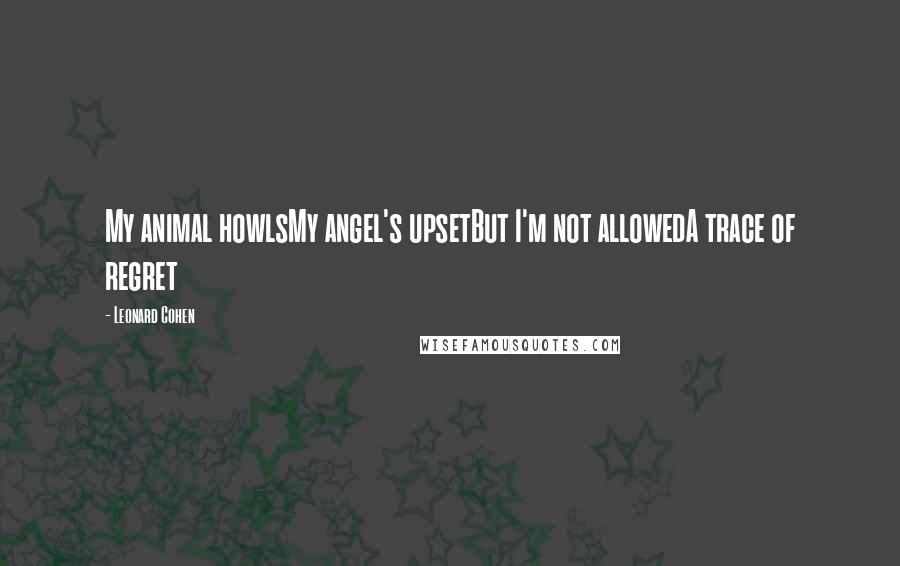 Leonard Cohen Quotes: My animal howlsMy angel's upsetBut I'm not allowedA trace of regret