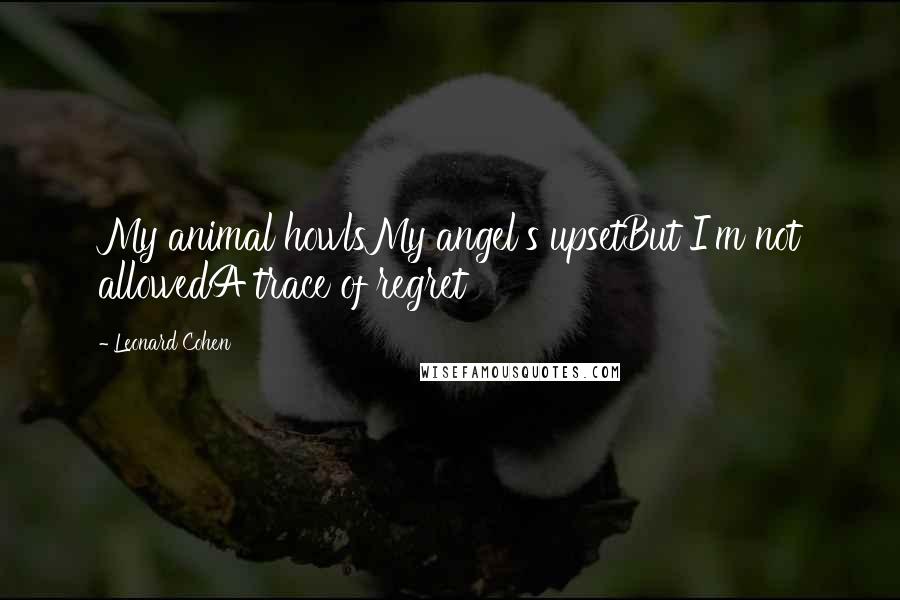 Leonard Cohen Quotes: My animal howlsMy angel's upsetBut I'm not allowedA trace of regret