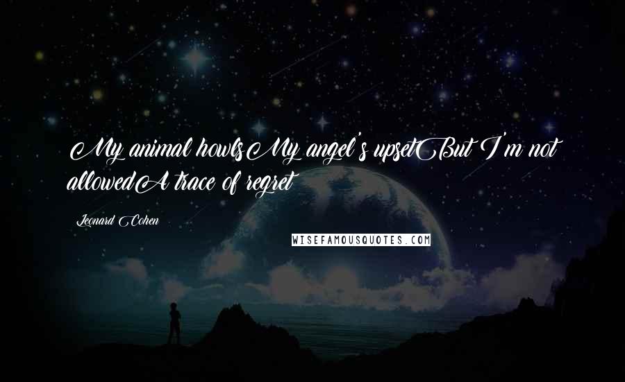 Leonard Cohen Quotes: My animal howlsMy angel's upsetBut I'm not allowedA trace of regret