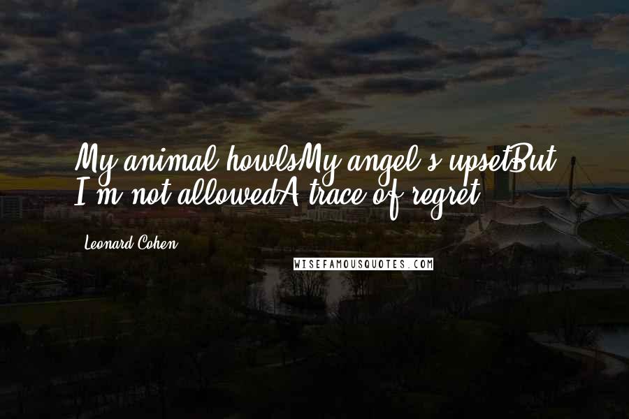 Leonard Cohen Quotes: My animal howlsMy angel's upsetBut I'm not allowedA trace of regret