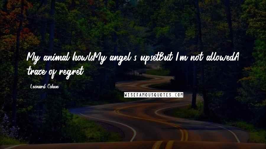 Leonard Cohen Quotes: My animal howlsMy angel's upsetBut I'm not allowedA trace of regret