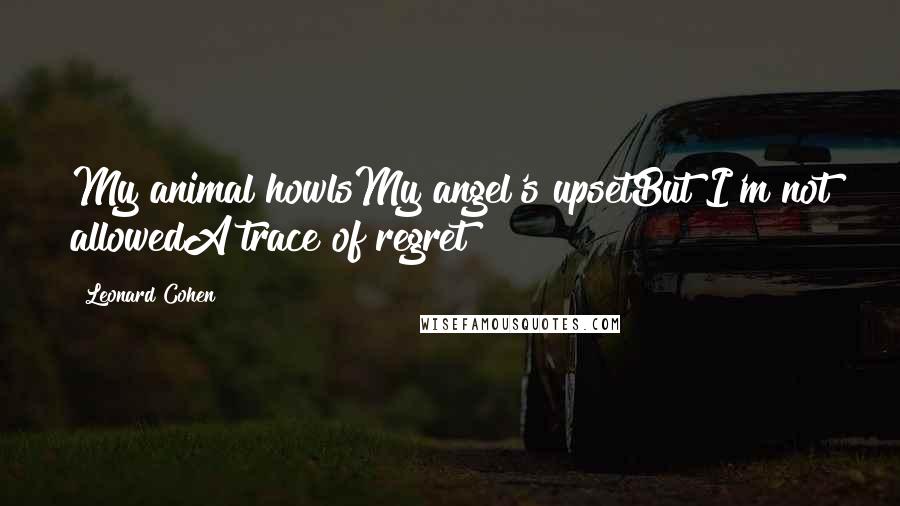 Leonard Cohen Quotes: My animal howlsMy angel's upsetBut I'm not allowedA trace of regret