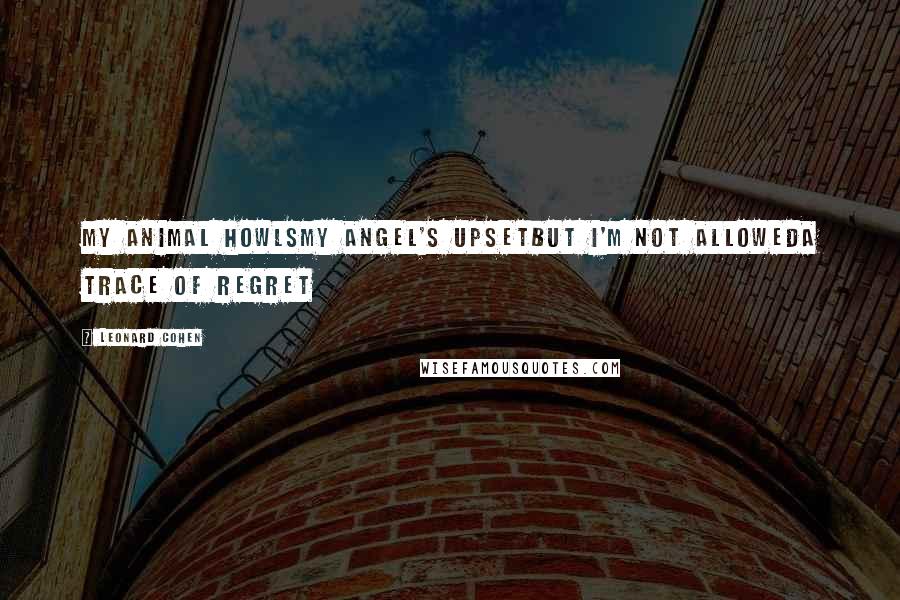 Leonard Cohen Quotes: My animal howlsMy angel's upsetBut I'm not allowedA trace of regret
