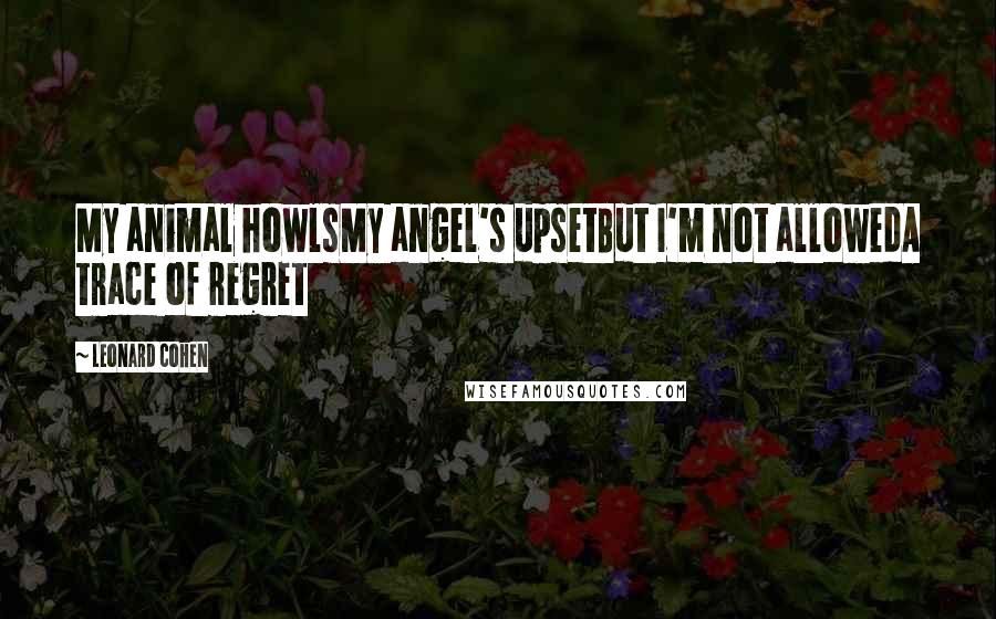 Leonard Cohen Quotes: My animal howlsMy angel's upsetBut I'm not allowedA trace of regret