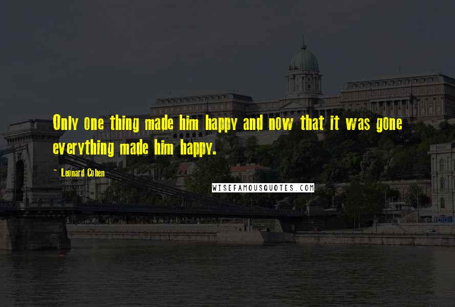 Leonard Cohen Quotes: Only one thing made him happy and now that it was gone everything made him happy.