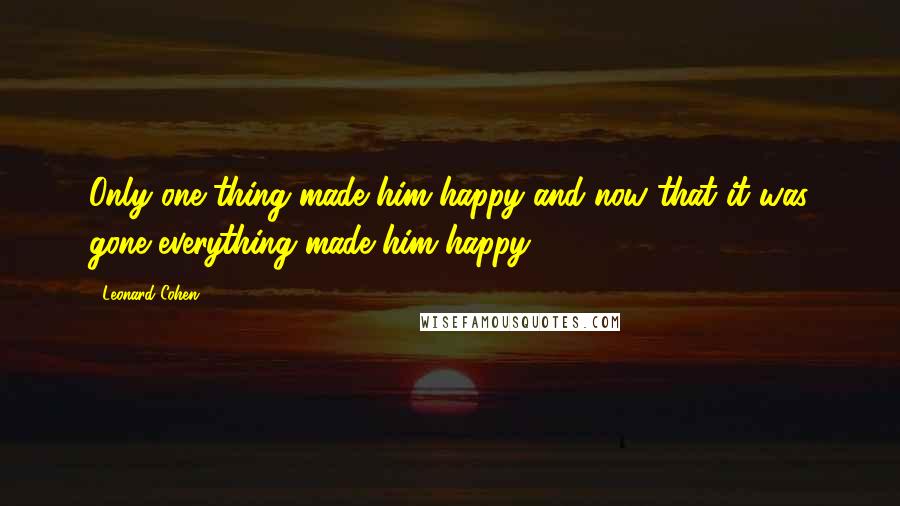 Leonard Cohen Quotes: Only one thing made him happy and now that it was gone everything made him happy.