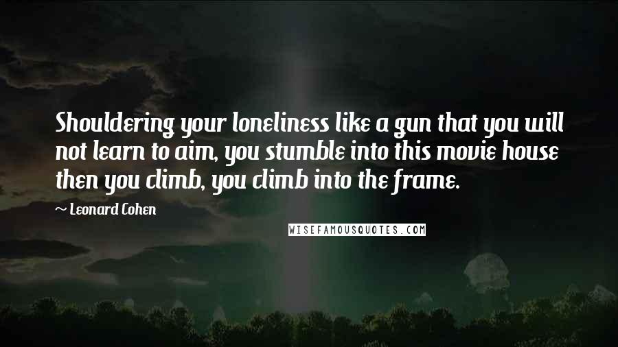 Leonard Cohen Quotes: Shouldering your loneliness like a gun that you will not learn to aim, you stumble into this movie house then you climb, you climb into the frame.