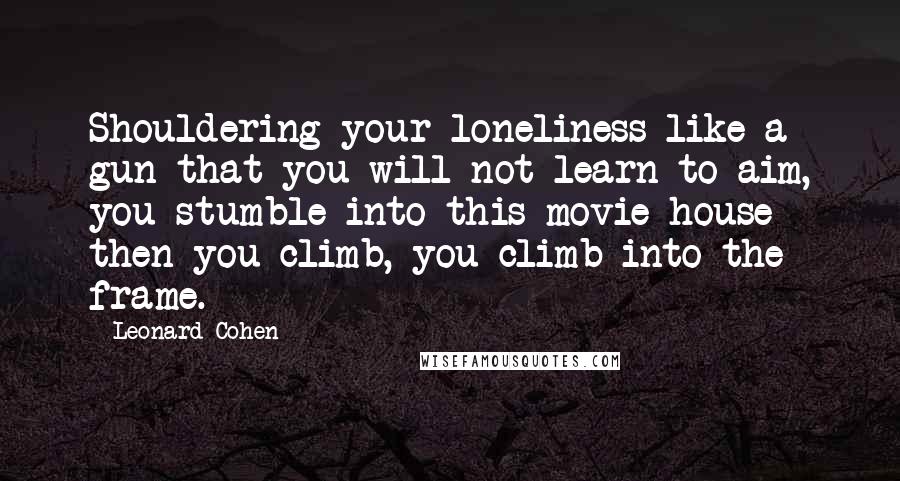 Leonard Cohen Quotes: Shouldering your loneliness like a gun that you will not learn to aim, you stumble into this movie house then you climb, you climb into the frame.