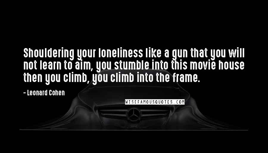 Leonard Cohen Quotes: Shouldering your loneliness like a gun that you will not learn to aim, you stumble into this movie house then you climb, you climb into the frame.
