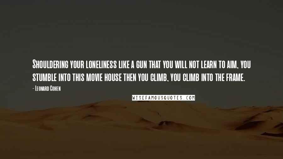 Leonard Cohen Quotes: Shouldering your loneliness like a gun that you will not learn to aim, you stumble into this movie house then you climb, you climb into the frame.