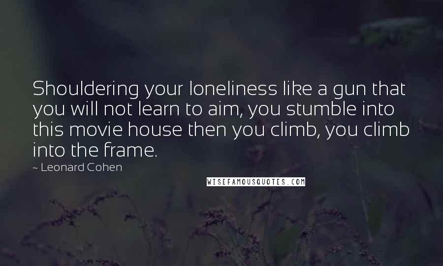 Leonard Cohen Quotes: Shouldering your loneliness like a gun that you will not learn to aim, you stumble into this movie house then you climb, you climb into the frame.