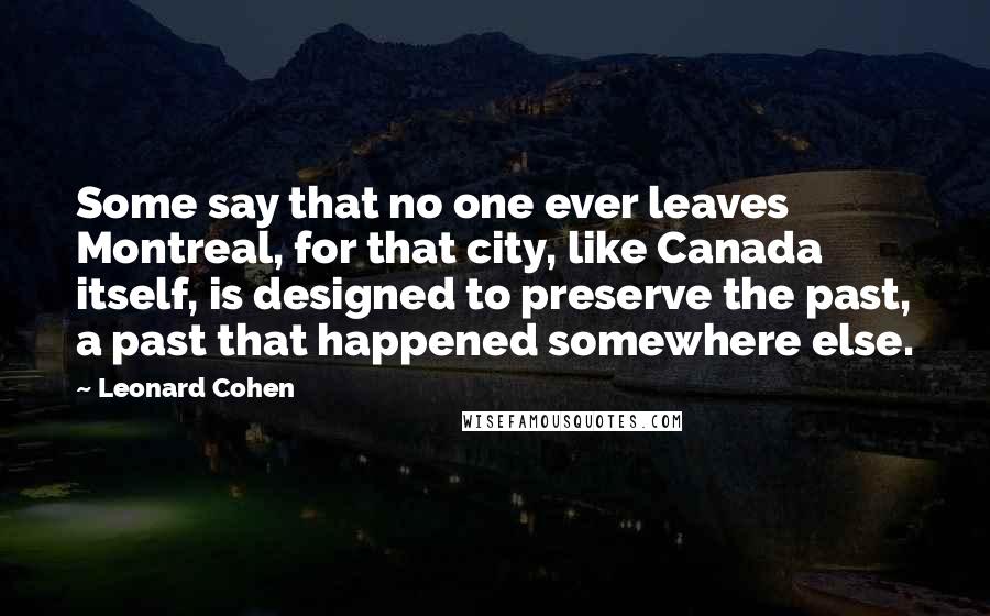 Leonard Cohen Quotes: Some say that no one ever leaves Montreal, for that city, like Canada itself, is designed to preserve the past, a past that happened somewhere else.