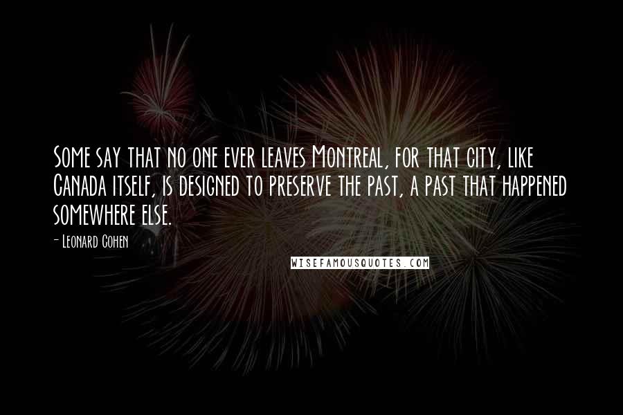 Leonard Cohen Quotes: Some say that no one ever leaves Montreal, for that city, like Canada itself, is designed to preserve the past, a past that happened somewhere else.