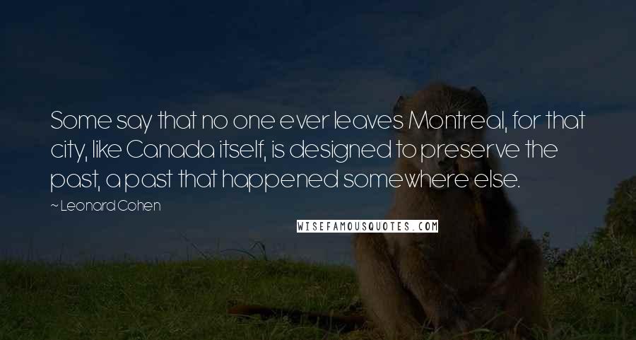 Leonard Cohen Quotes: Some say that no one ever leaves Montreal, for that city, like Canada itself, is designed to preserve the past, a past that happened somewhere else.