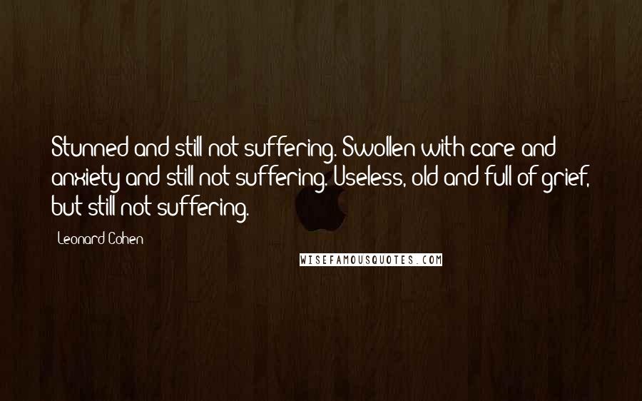 Leonard Cohen Quotes: Stunned and still not suffering. Swollen with care and anxiety and still not suffering. Useless, old and full of grief, but still not suffering.