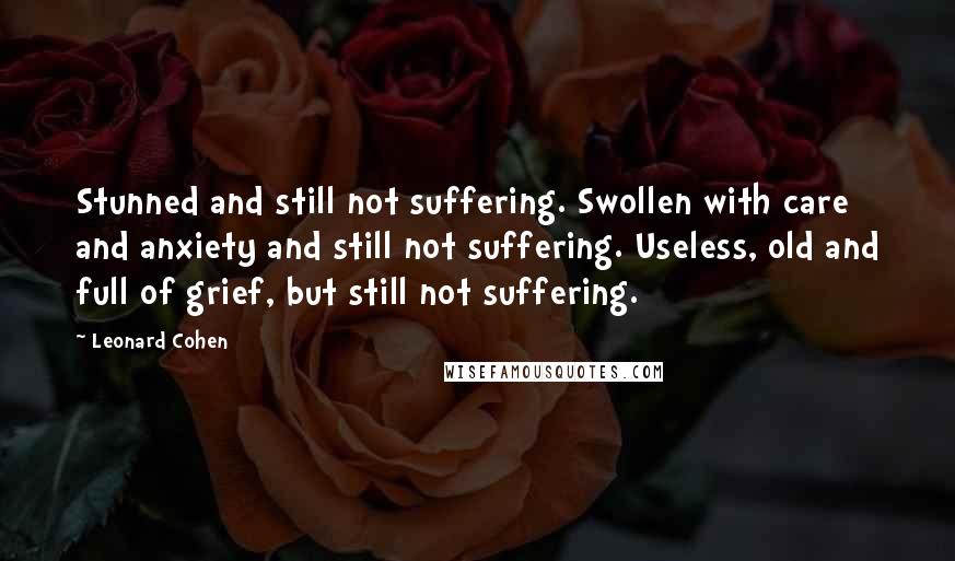 Leonard Cohen Quotes: Stunned and still not suffering. Swollen with care and anxiety and still not suffering. Useless, old and full of grief, but still not suffering.