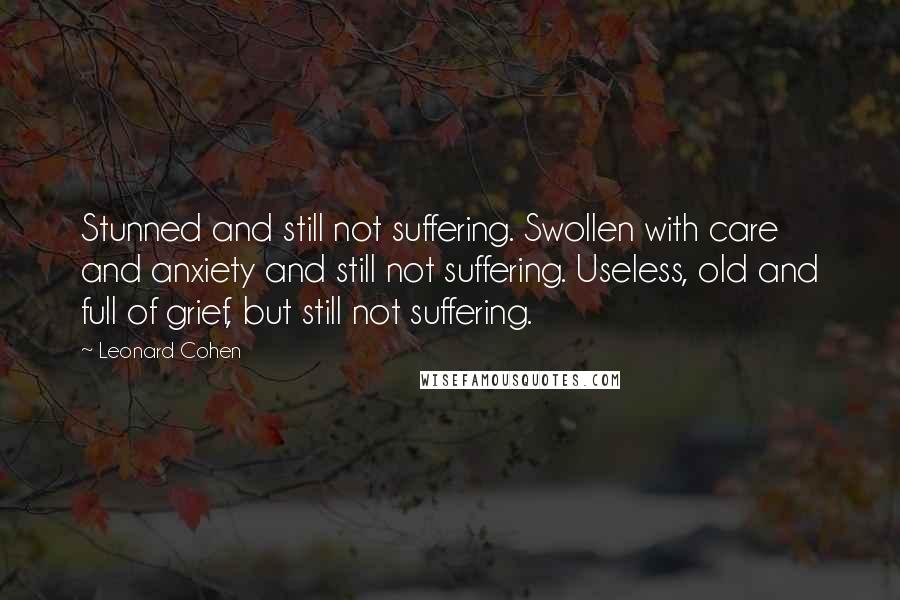 Leonard Cohen Quotes: Stunned and still not suffering. Swollen with care and anxiety and still not suffering. Useless, old and full of grief, but still not suffering.