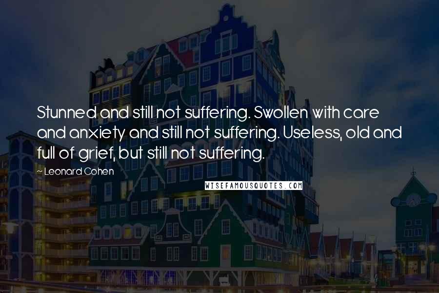 Leonard Cohen Quotes: Stunned and still not suffering. Swollen with care and anxiety and still not suffering. Useless, old and full of grief, but still not suffering.