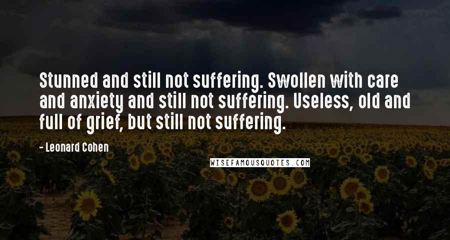 Leonard Cohen Quotes: Stunned and still not suffering. Swollen with care and anxiety and still not suffering. Useless, old and full of grief, but still not suffering.