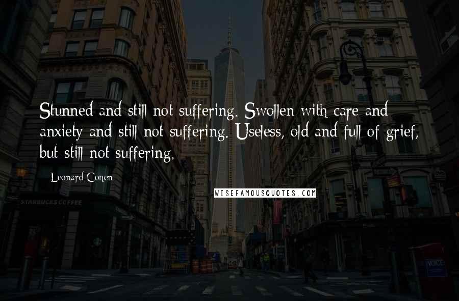 Leonard Cohen Quotes: Stunned and still not suffering. Swollen with care and anxiety and still not suffering. Useless, old and full of grief, but still not suffering.