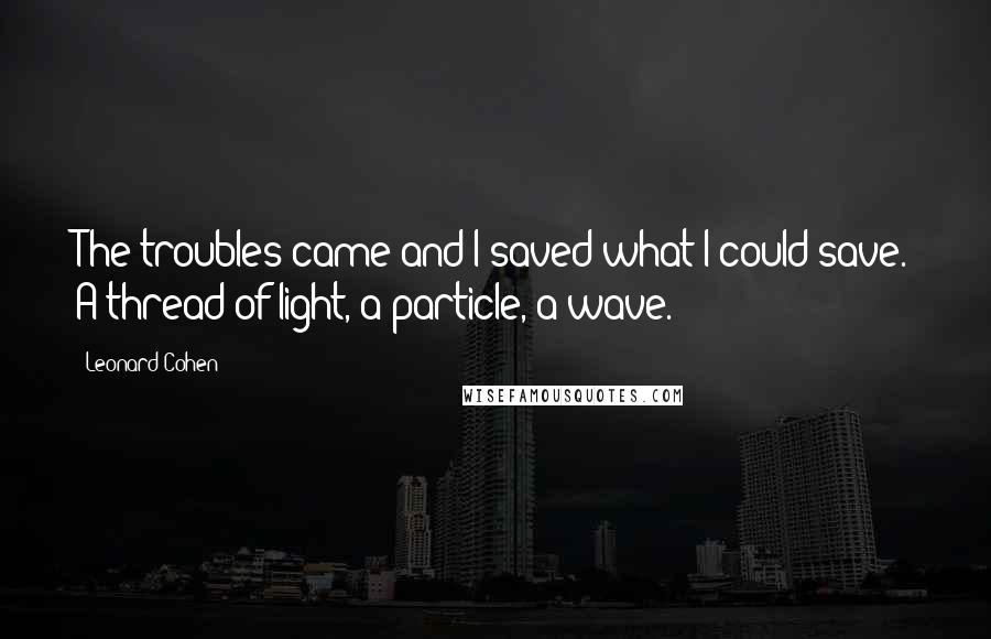 Leonard Cohen Quotes: The troubles came and I saved what I could save. A thread of light, a particle, a wave.