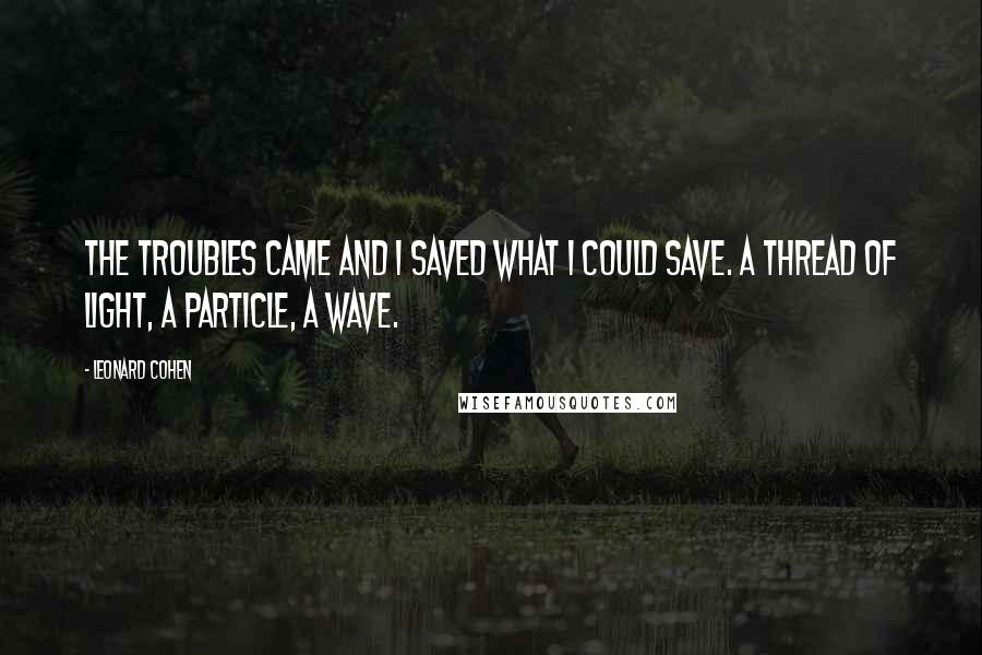 Leonard Cohen Quotes: The troubles came and I saved what I could save. A thread of light, a particle, a wave.