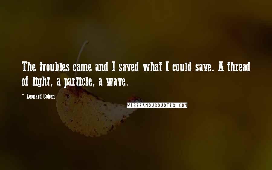 Leonard Cohen Quotes: The troubles came and I saved what I could save. A thread of light, a particle, a wave.