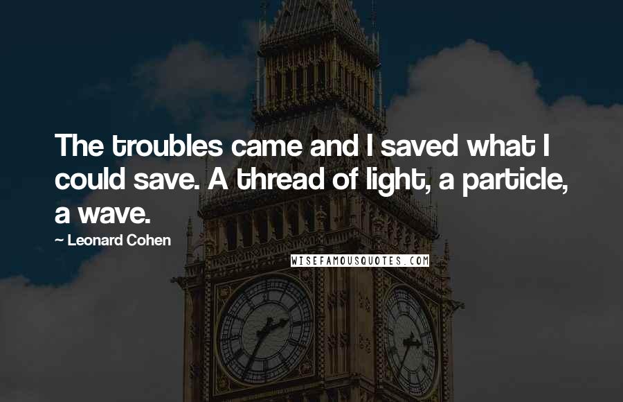Leonard Cohen Quotes: The troubles came and I saved what I could save. A thread of light, a particle, a wave.
