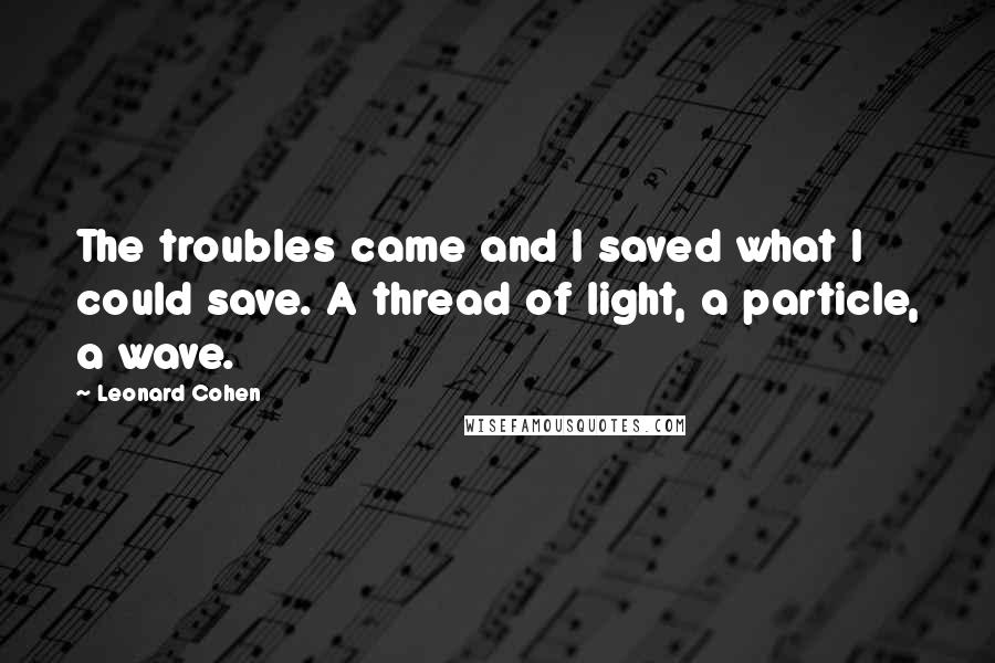 Leonard Cohen Quotes: The troubles came and I saved what I could save. A thread of light, a particle, a wave.