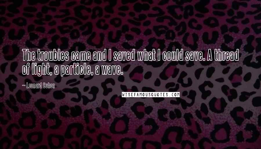 Leonard Cohen Quotes: The troubles came and I saved what I could save. A thread of light, a particle, a wave.