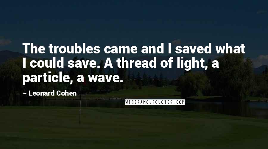 Leonard Cohen Quotes: The troubles came and I saved what I could save. A thread of light, a particle, a wave.