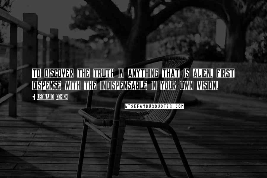 Leonard Cohen Quotes: To discover the truth in anything that is alien, first dispense with the indispensable in your own vision.