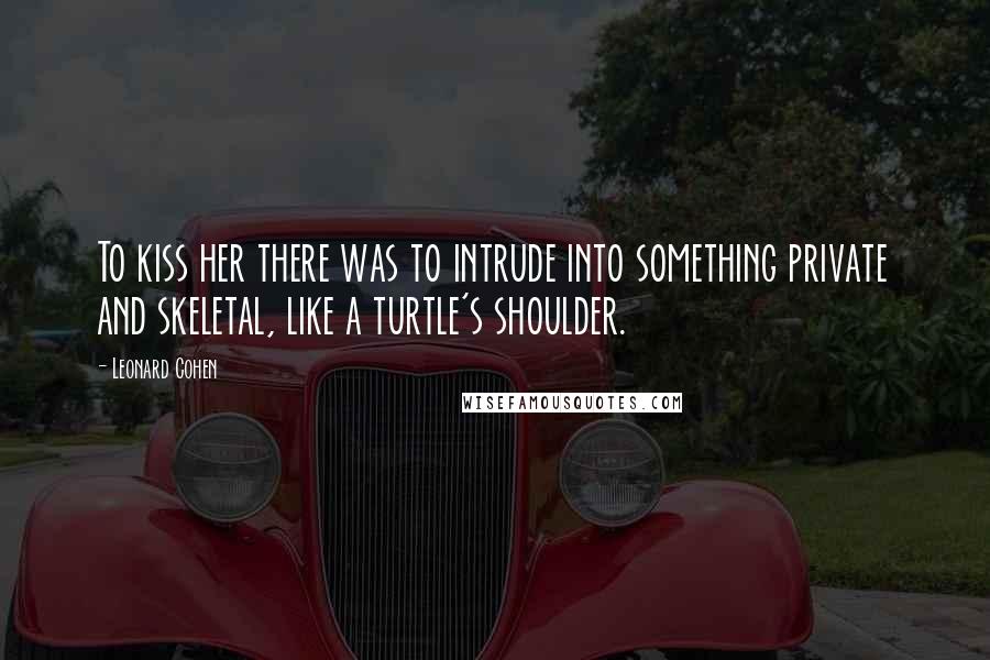 Leonard Cohen Quotes: To kiss her there was to intrude into something private and skeletal, like a turtle's shoulder.
