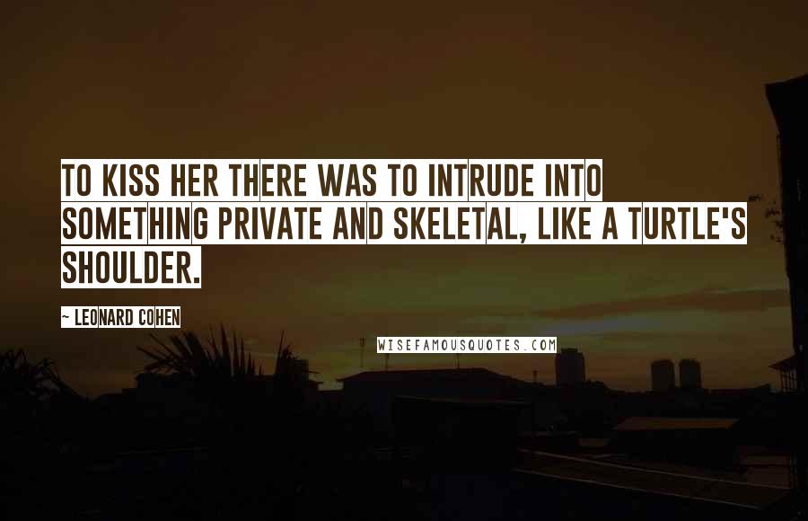 Leonard Cohen Quotes: To kiss her there was to intrude into something private and skeletal, like a turtle's shoulder.