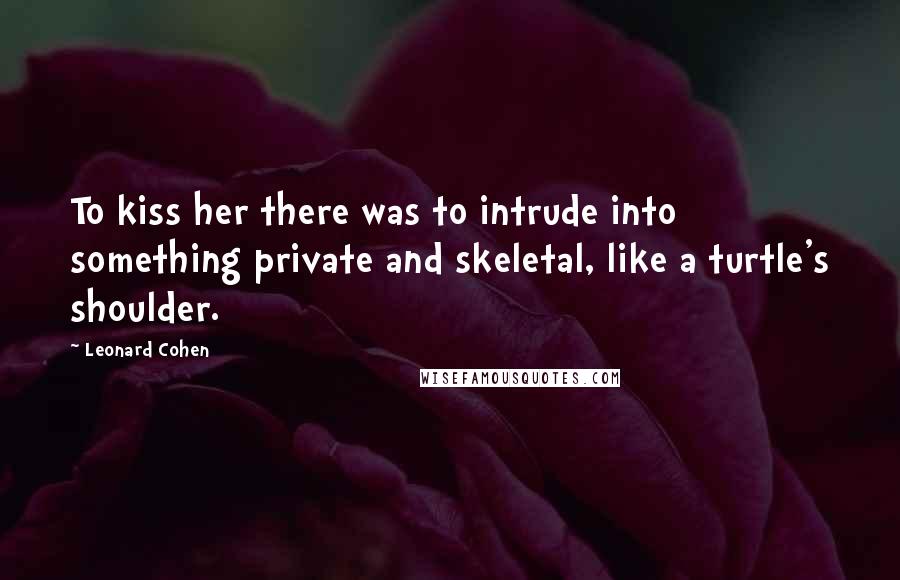 Leonard Cohen Quotes: To kiss her there was to intrude into something private and skeletal, like a turtle's shoulder.