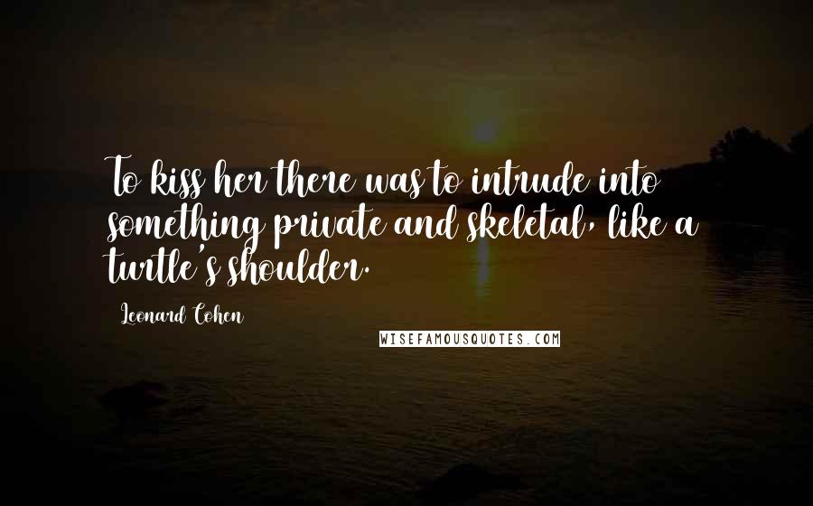 Leonard Cohen Quotes: To kiss her there was to intrude into something private and skeletal, like a turtle's shoulder.