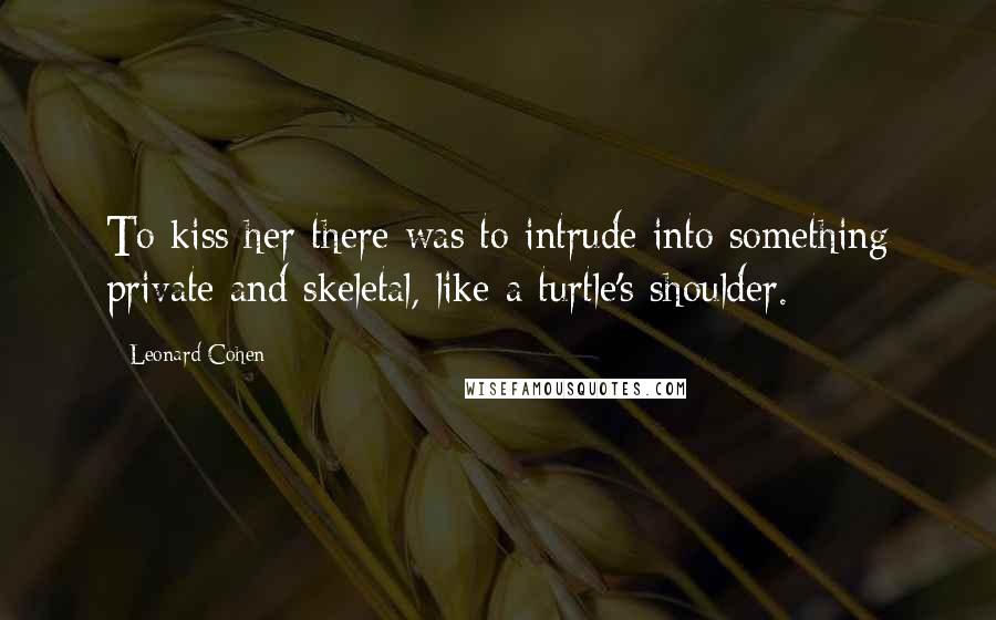 Leonard Cohen Quotes: To kiss her there was to intrude into something private and skeletal, like a turtle's shoulder.