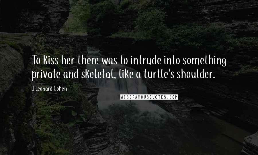 Leonard Cohen Quotes: To kiss her there was to intrude into something private and skeletal, like a turtle's shoulder.