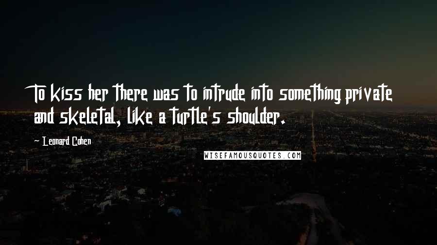 Leonard Cohen Quotes: To kiss her there was to intrude into something private and skeletal, like a turtle's shoulder.