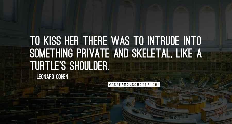 Leonard Cohen Quotes: To kiss her there was to intrude into something private and skeletal, like a turtle's shoulder.
