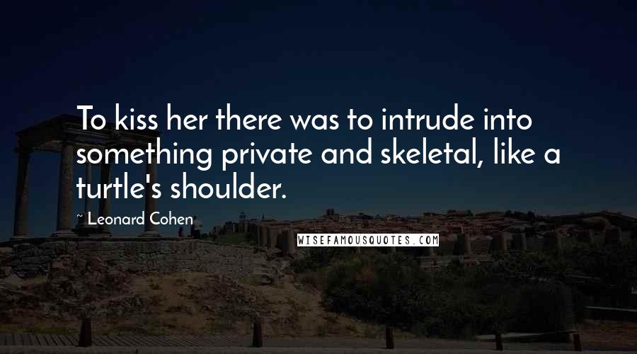 Leonard Cohen Quotes: To kiss her there was to intrude into something private and skeletal, like a turtle's shoulder.