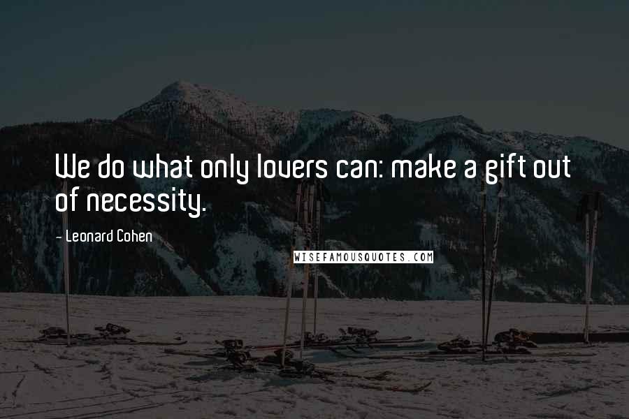 Leonard Cohen Quotes: We do what only lovers can: make a gift out of necessity.