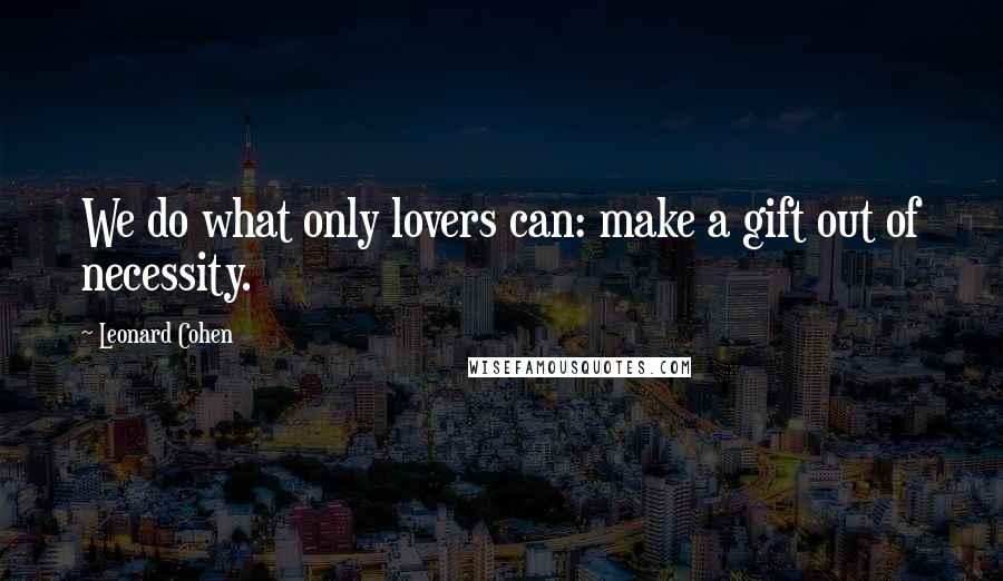 Leonard Cohen Quotes: We do what only lovers can: make a gift out of necessity.