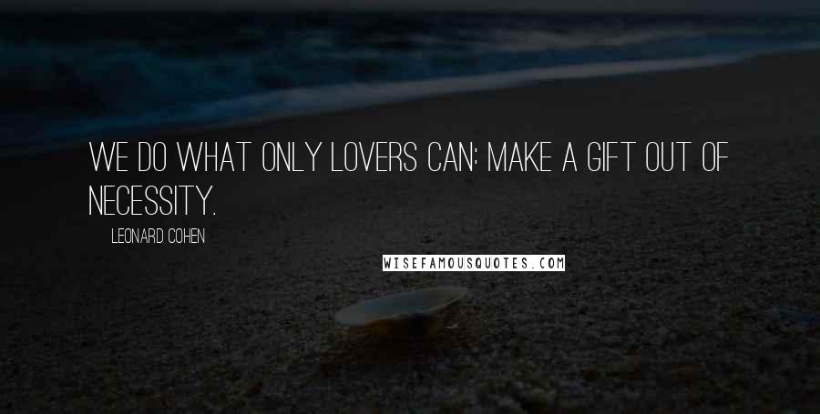 Leonard Cohen Quotes: We do what only lovers can: make a gift out of necessity.