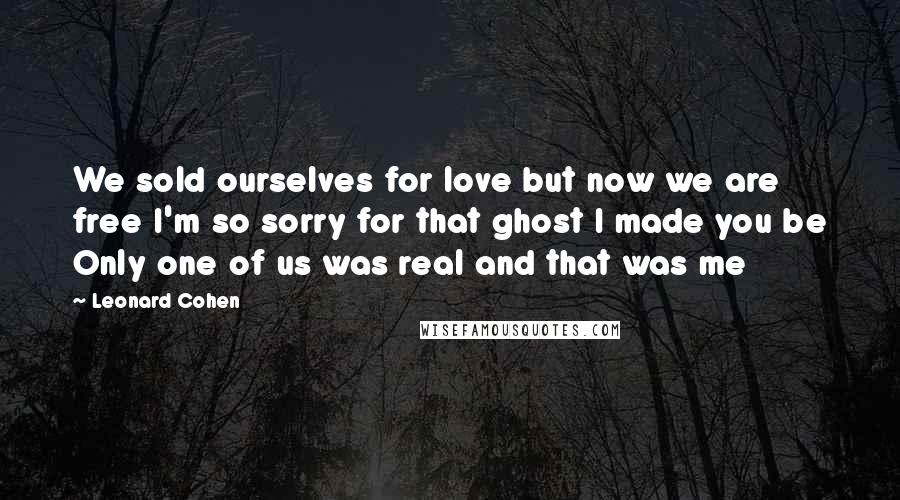 Leonard Cohen Quotes: We sold ourselves for love but now we are free I'm so sorry for that ghost I made you be Only one of us was real and that was me