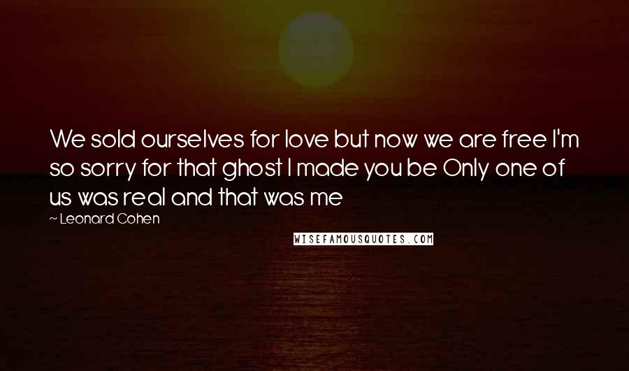Leonard Cohen Quotes: We sold ourselves for love but now we are free I'm so sorry for that ghost I made you be Only one of us was real and that was me