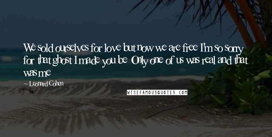 Leonard Cohen Quotes: We sold ourselves for love but now we are free I'm so sorry for that ghost I made you be Only one of us was real and that was me