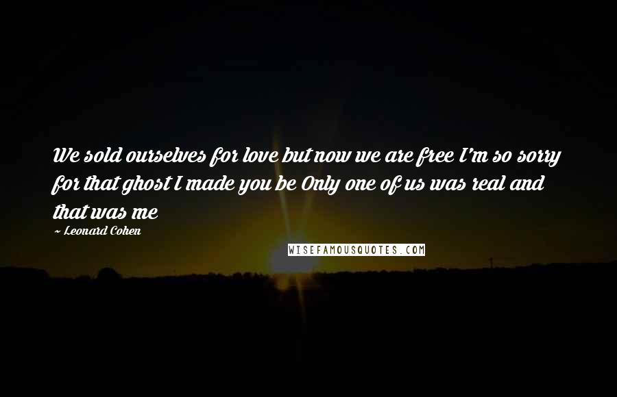Leonard Cohen Quotes: We sold ourselves for love but now we are free I'm so sorry for that ghost I made you be Only one of us was real and that was me