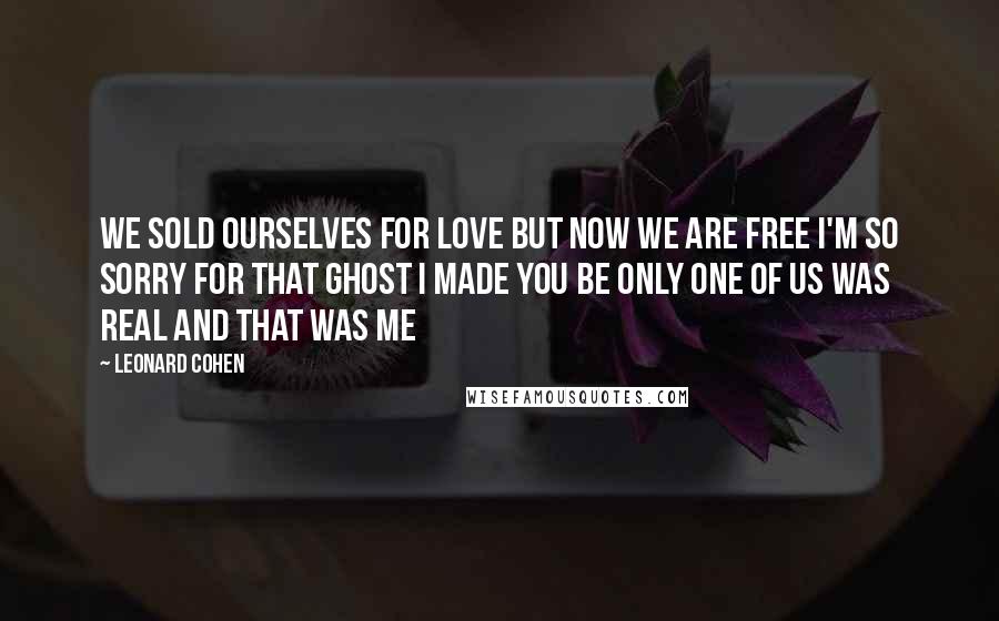 Leonard Cohen Quotes: We sold ourselves for love but now we are free I'm so sorry for that ghost I made you be Only one of us was real and that was me